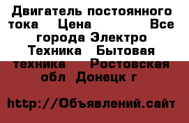 Двигатель постоянного тока. › Цена ­ 12 000 - Все города Электро-Техника » Бытовая техника   . Ростовская обл.,Донецк г.